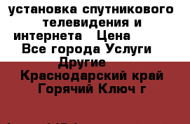 установка спутникового телевидения и интернета › Цена ­ 500 - Все города Услуги » Другие   . Краснодарский край,Горячий Ключ г.
